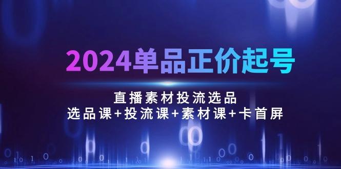 2024单品正价起号，直播素材投流选品：选品课+投流课+素材课+卡首屏/100节-轻资本网