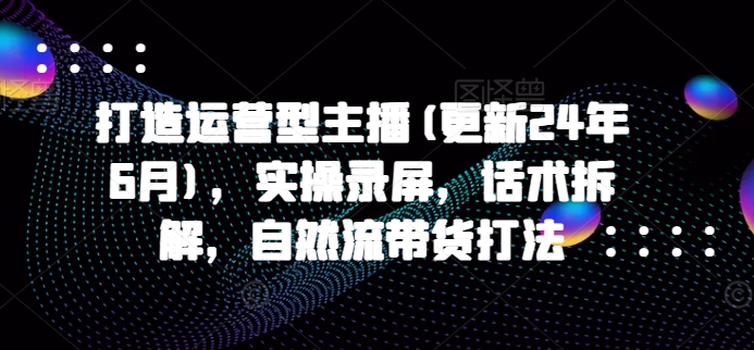 打造运营型主播(更新25年2月)，实操录屏，话术拆解，自然流带货打法-轻资本网