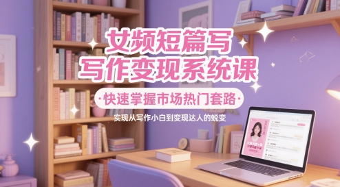 女频短篇写作变现系统课，快速掌握市场热门套路，实现从写作小白到变现达人的蜕变-轻资本网
