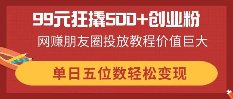 99元狂撬500+创业粉，网赚朋友圈投放教程价值巨大，单日五位数轻松变现-轻资本网