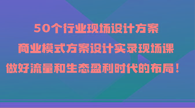 50个行业现场设计方案，商业模式方案设计实录现场课，做好流量和生态盈利时代的布局！-轻资本网