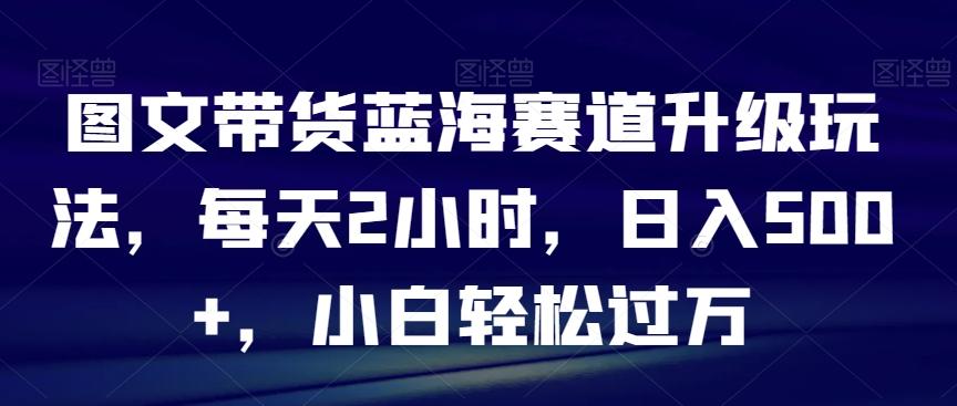图文带货蓝海赛道升级玩法，每天2小时，日入500+，小白轻松过万-轻资本网