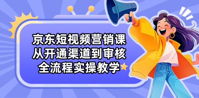 京东短视频营销课：从开通渠道到审核，全流程实操教学-轻资本网