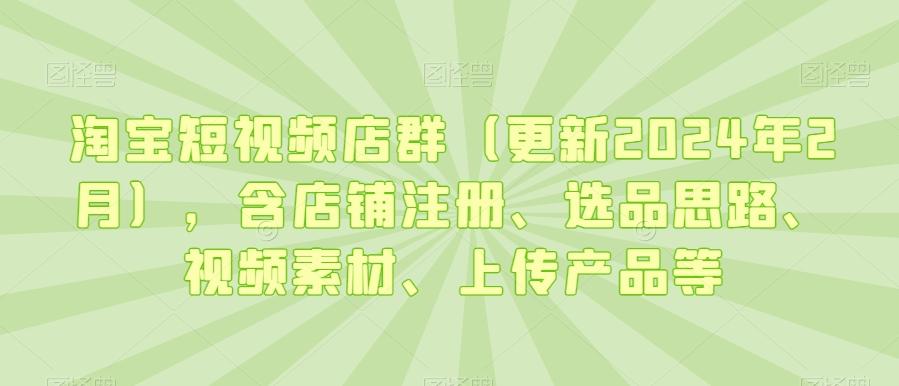 淘宝短视频店群(更新2024年2月)，含店铺注册、选品思路、视频素材、上传产品等-轻资本网