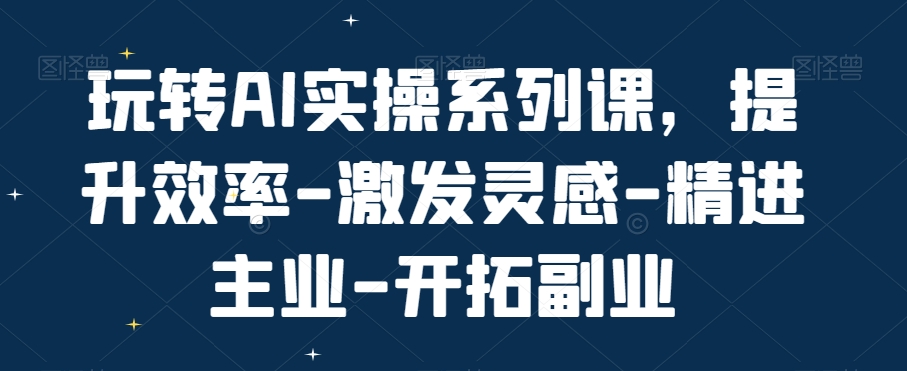 玩转AI实操系列课，提升效率-激发灵感-精进主业-开拓副业-轻资本网
