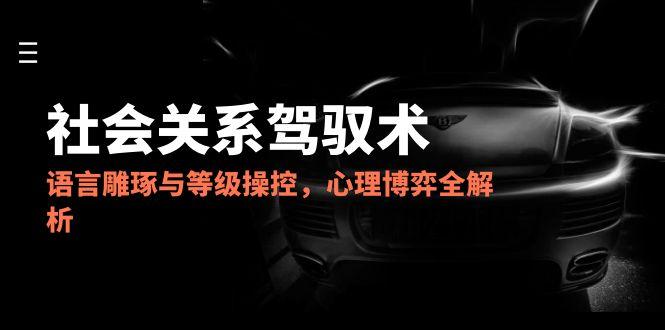 2025社会关系驾驭术，语言雕琢与等级操控，心理博弈全解析-轻资本网