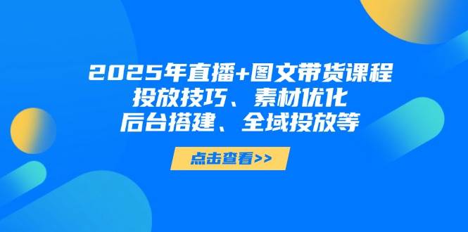 2025年短视频图文带货+直播带货：投放技巧、素材优化、后台搭建、全域投放等-轻资本网