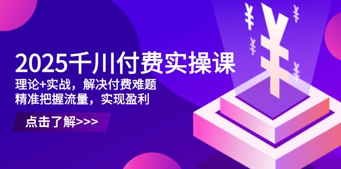2025千川付费实操课，理论+实战，解决付费难题，精准把握流量，实现盈利-轻资本网