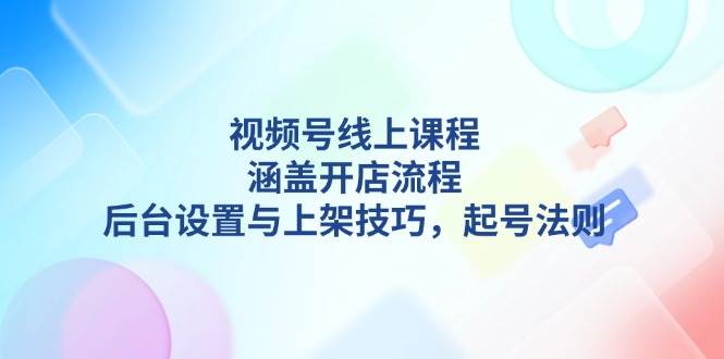 视频号线上课程详解，涵盖开店流程，后台设置与上架技巧，起号法则-轻资本网