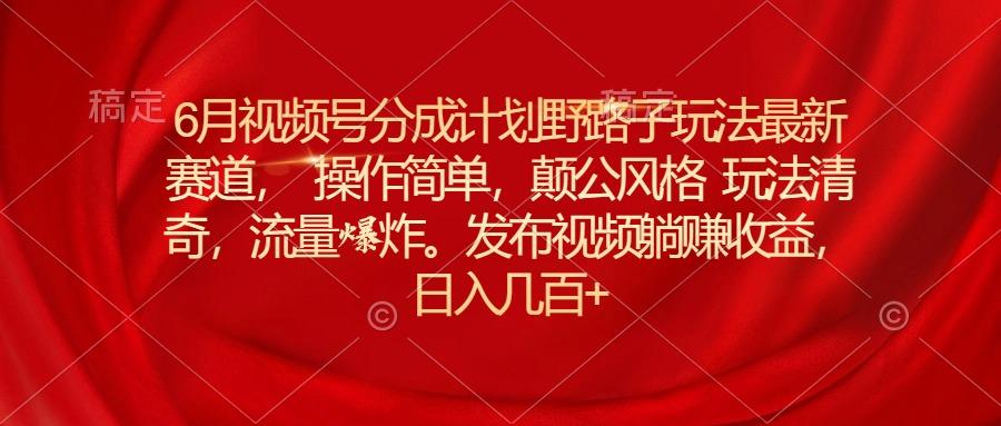6月视频号分成计划野路子玩法最新赛道操作简单，颠公风格玩法清奇，流...-轻资本网