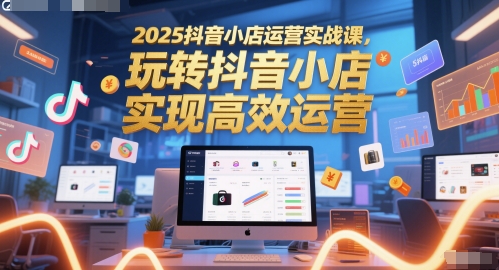 2025抖音小店运营实战课，玩转抖音小店，实现高效运营-轻资本网