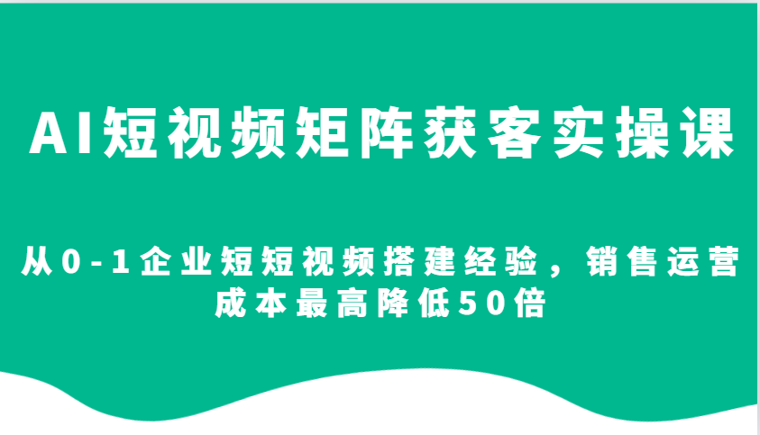 AI短视频矩阵获客实操课，从0-1企业短短视频搭建经验，销售运营成本最高降低50倍-轻资本网