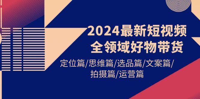 (9818期)2024最新短视频全领域好物带货 定位篇/思维篇/选品篇/文案篇/拍摄篇/运营篇-轻资本网
