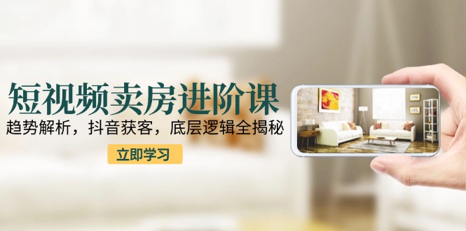 短视频卖房进阶课：趋势解析，抖音获客，底层逻辑全揭秘-轻资本网