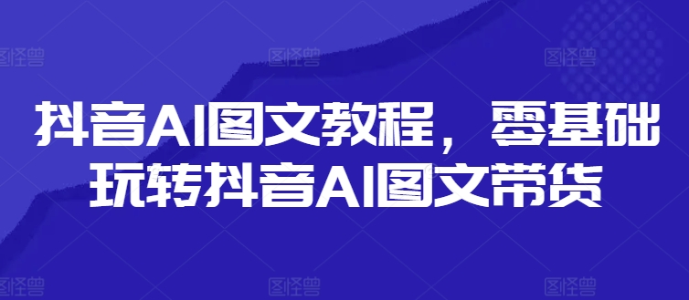 抖音AI图文教程，零基础玩转抖音AI图文带货-轻资本网