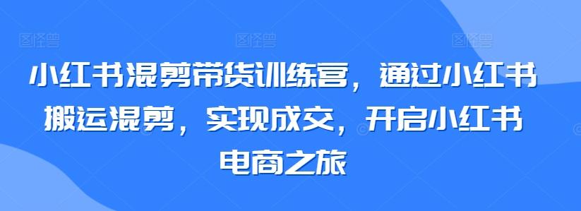 小红书混剪带货训练营，通过小红书搬运混剪，实现成交，开启小红书电商之旅-轻资本网