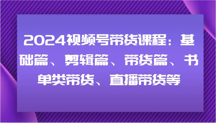 2024视频号带货课程：基础篇、剪辑篇、带货篇、书单类带货、直播带货等-轻资本网