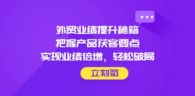 外贸业绩提升秘籍，把握产品获客要点，实现业绩倍增，轻松破局-轻资本网