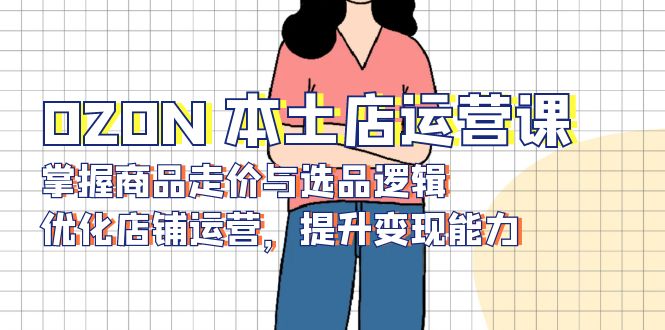 OZON 本土店运营课，掌握商品走价与选品逻辑，优化店铺运营，提升变现能力-轻资本网
