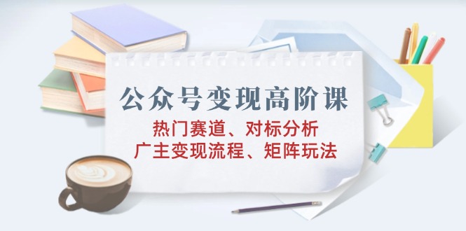 公众号变现高阶课：热门赛道、对标分析、广告主变现流程、矩阵玩法-轻资本网