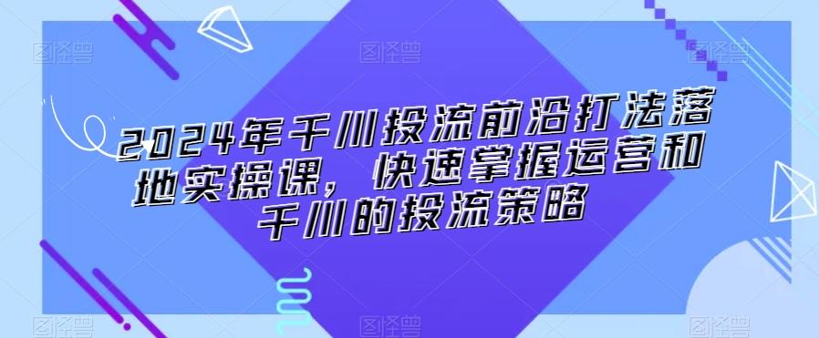 2024年千川投流前沿打法落地实操课，快速掌握运营和千川的投流策略-轻资本网