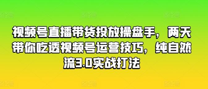 视频号直播带货投放操盘手，两天带你吃透视频号运营技巧，纯自然流3.0实战打法-轻资本网