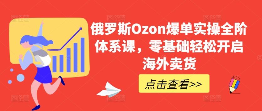 俄罗斯Ozon爆单实操全阶体系课，零基础轻松开启海外卖货-轻资本网