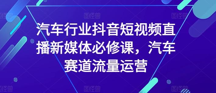 汽车行业抖音短视频直播新媒体必修课，汽车赛道流量运营-轻资本网