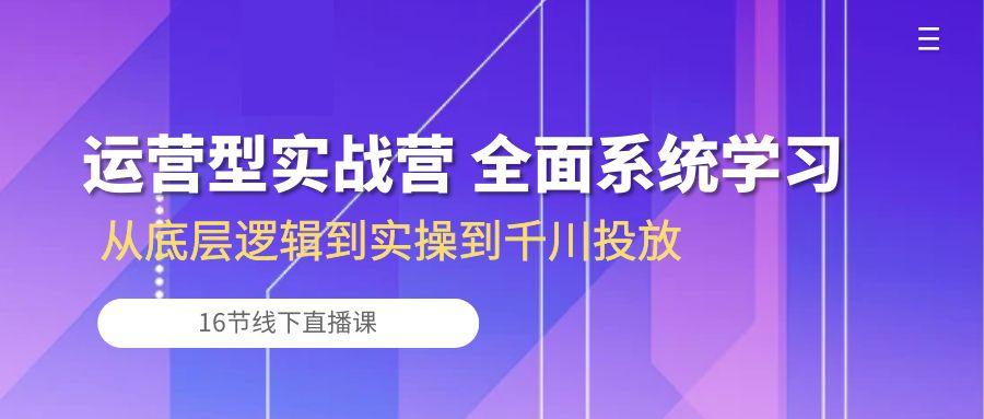 运营型实战营 全面系统学习-从底层逻辑到实操到千川投放(16节线下直播课-轻资本网
