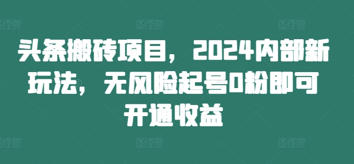 头条搬砖项目，2024内部新玩法，无风险起号0粉即可开通收益-轻资本网