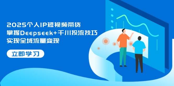 2025个人IP短视频带货，掌握Deepseek+千川投流技巧，实现全域流量变现-轻资本网