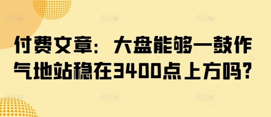 付费文章：大盘能够一鼓作气地站稳在3400点上方吗?-轻资本网