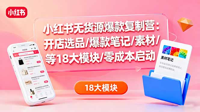小红书无货源爆款复制营：开店选品/爆款笔记/素材/等18大模块/零成本启动-轻资本网