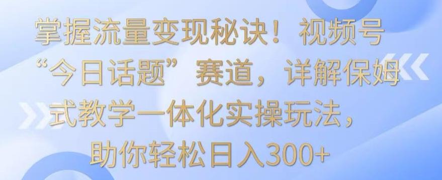 掌握流量变现秘诀！视频号“今日话题”赛道，详解保姆式教学一体化实操玩法，助你轻松日入300+【揭秘】-轻资本网
